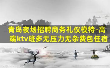 青岛夜场招聘商务礼仪模特-高端ktv班多无压力无杂费包住宿